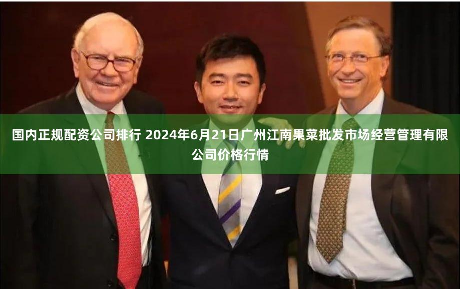 国内正规配资公司排行 2024年6月21日广州江南果菜批发市场经营管理有限公司价格行情