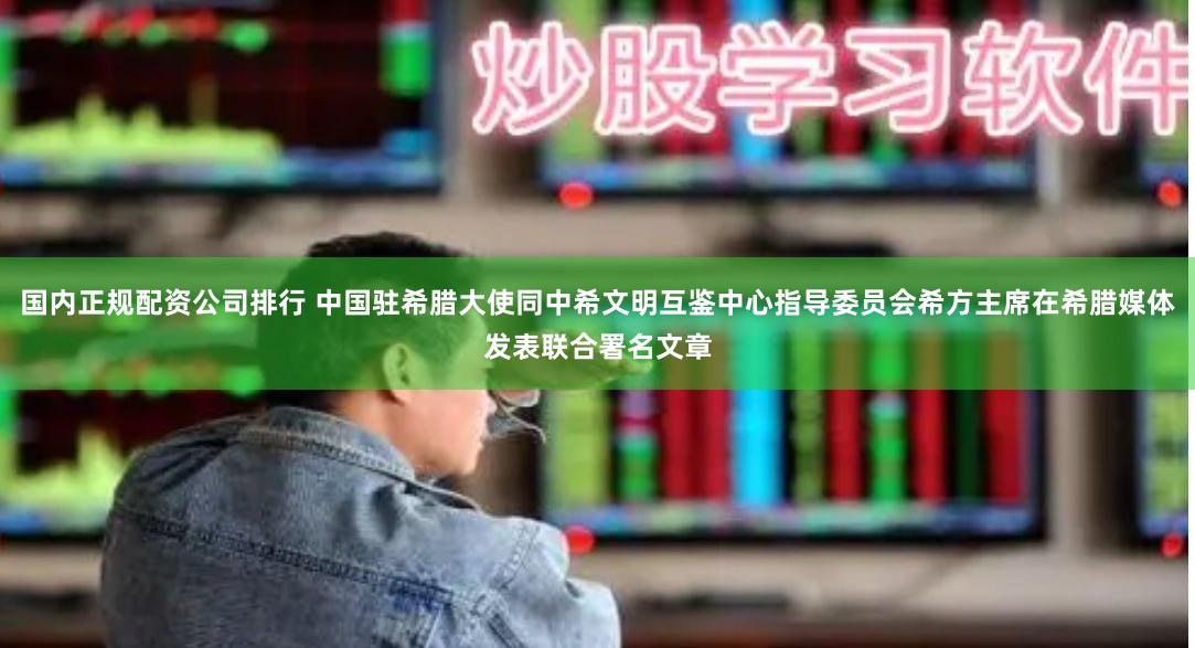 国内正规配资公司排行 中国驻希腊大使同中希文明互鉴中心指导委员会希方主席在希腊媒体发表联合署名文章