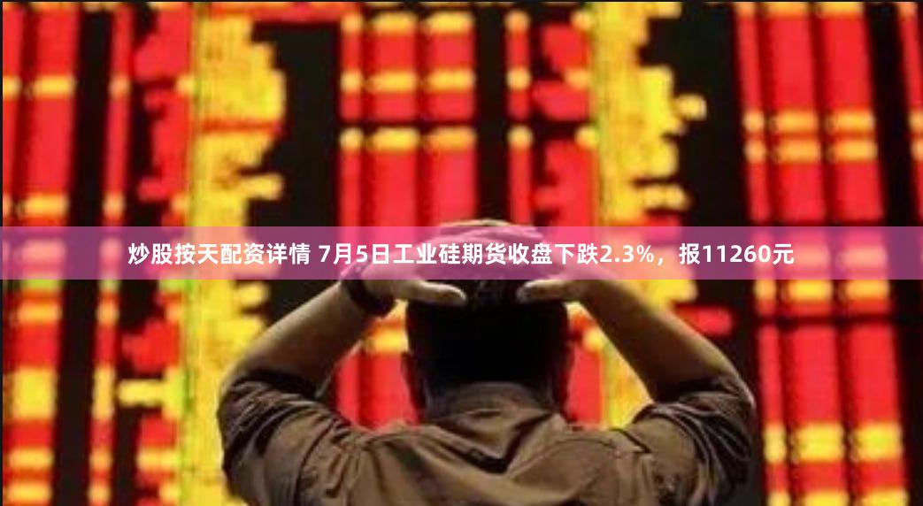 炒股按天配资详情 7月5日工业硅期货收盘下跌2.3%，报11260元