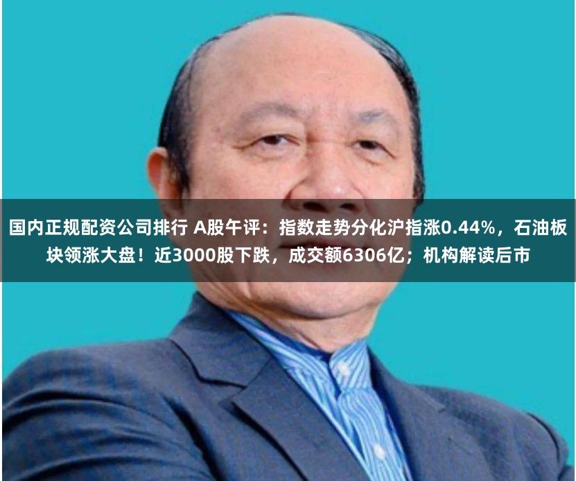 国内正规配资公司排行 A股午评：指数走势分化沪指涨0.44%，石油板块领涨大盘！近3000股下跌，成交额6306亿；机构解读后市