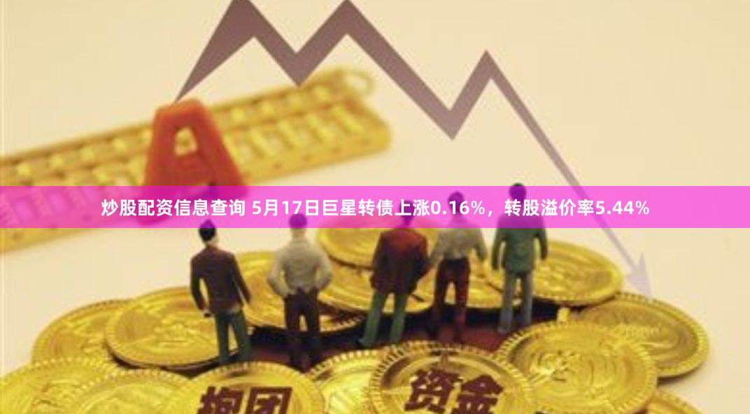 炒股配资信息查询 5月17日巨星转债上涨0.16%，转股溢价率5.44%