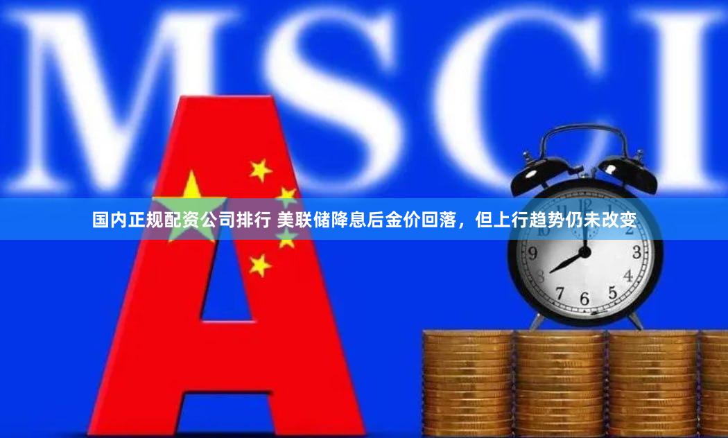 国内正规配资公司排行 美联储降息后金价回落，但上行趋势仍未改变