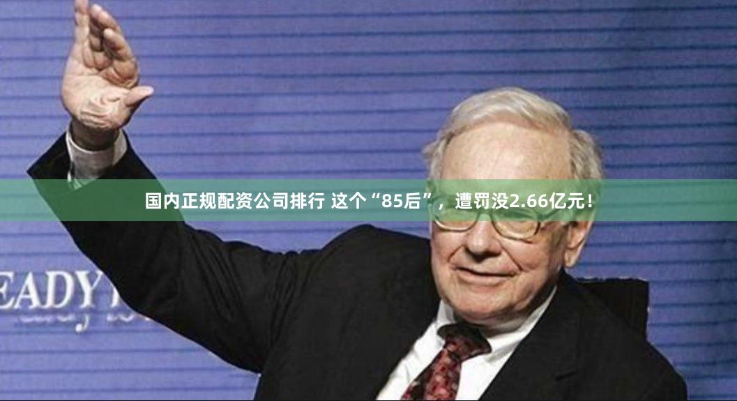 国内正规配资公司排行 这个“85后”，遭罚没2.66亿元！