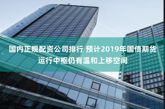国内正规配资公司排行 预计2019年国债期货运行中枢仍有温和上移空间
