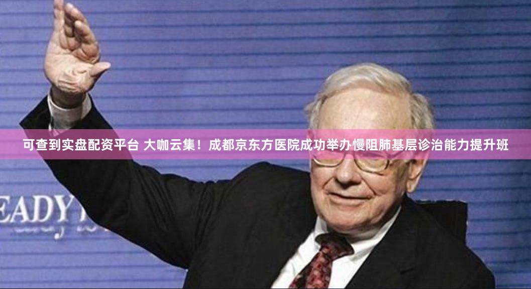 可查到实盘配资平台 大咖云集！成都京东方医院成功举办慢阻肺基层诊治能力提升班