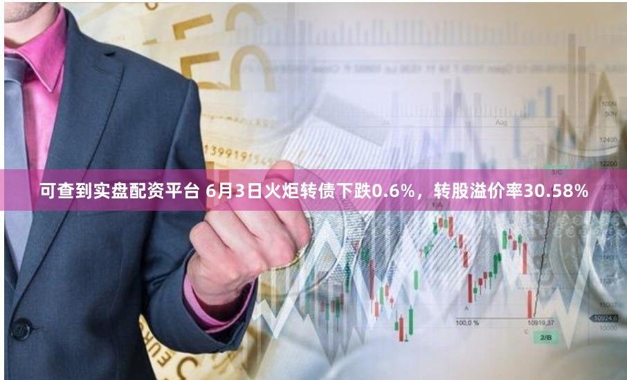 可查到实盘配资平台 6月3日火炬转债下跌0.6%，转股溢价率30.58%