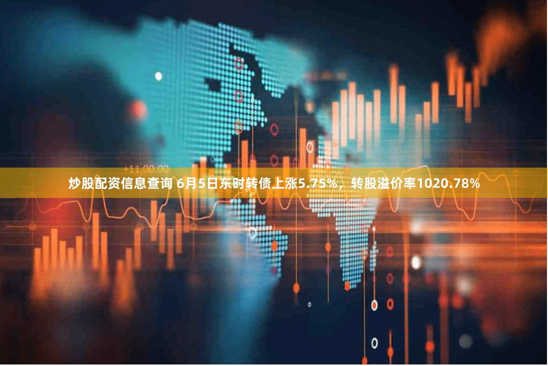 炒股配资信息查询 6月5日东时转债上涨5.75%，转股溢价率1020.78%