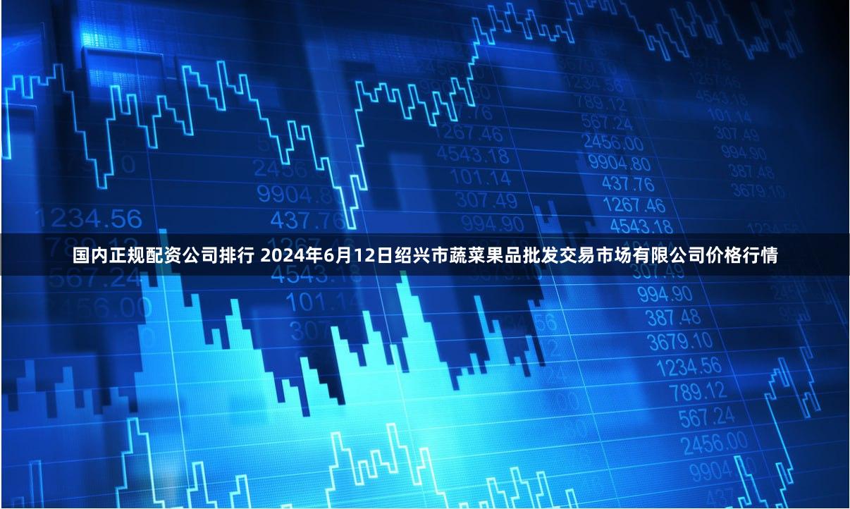 国内正规配资公司排行 2024年6月12日绍兴市蔬菜果品批发交易市场有限公司价格行情
