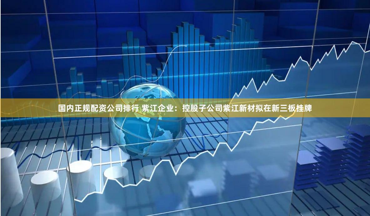 国内正规配资公司排行 紫江企业：控股子公司紫江新材拟在新三板挂牌