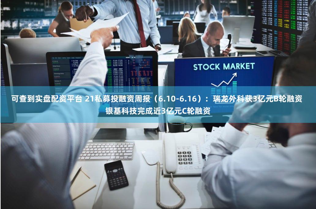 可查到实盘配资平台 21私募投融资周报（6.10-6.16）：瑞龙外科获3亿元B轮融资 银基科技完成近3亿元C轮融资