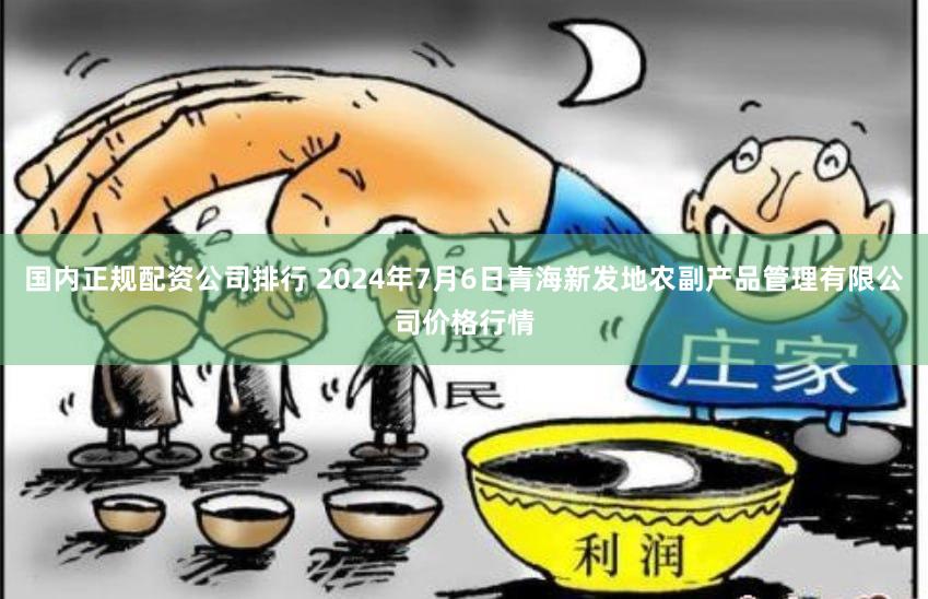 国内正规配资公司排行 2024年7月6日青海新发地农副产品管理有限公司价格行情