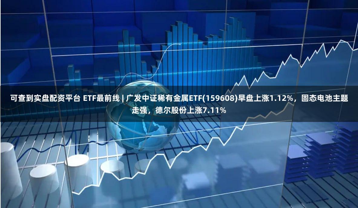 可查到实盘配资平台 ETF最前线 | 广发中证稀有金属ETF(159608)早盘上涨1.12%，固态电池主题走强，德尔股份上涨7.11%