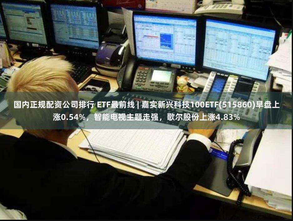 国内正规配资公司排行 ETF最前线 | 嘉实新兴科技100ETF(515860)早盘上涨0.54%，智能电视主题走强，歌尔股份上涨4.83%