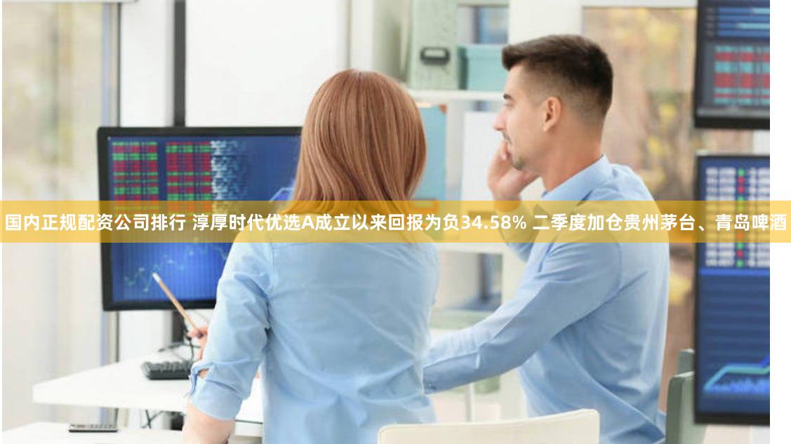 国内正规配资公司排行 淳厚时代优选A成立以来回报为负34.58% 二季度加仓贵州茅台、青岛啤酒