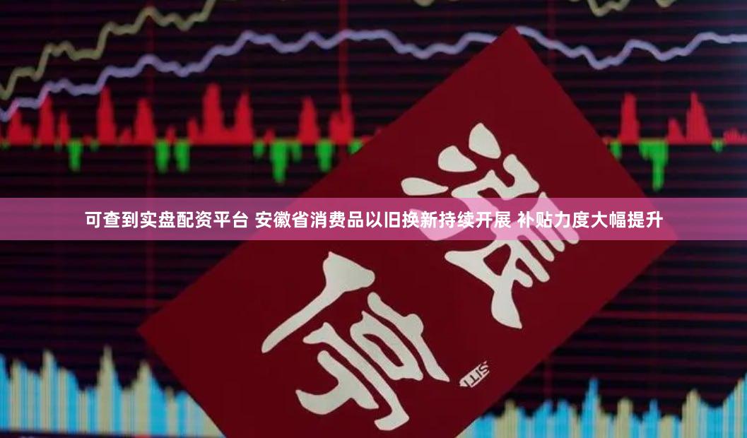 可查到实盘配资平台 安徽省消费品以旧换新持续开展 补贴力度大幅提升