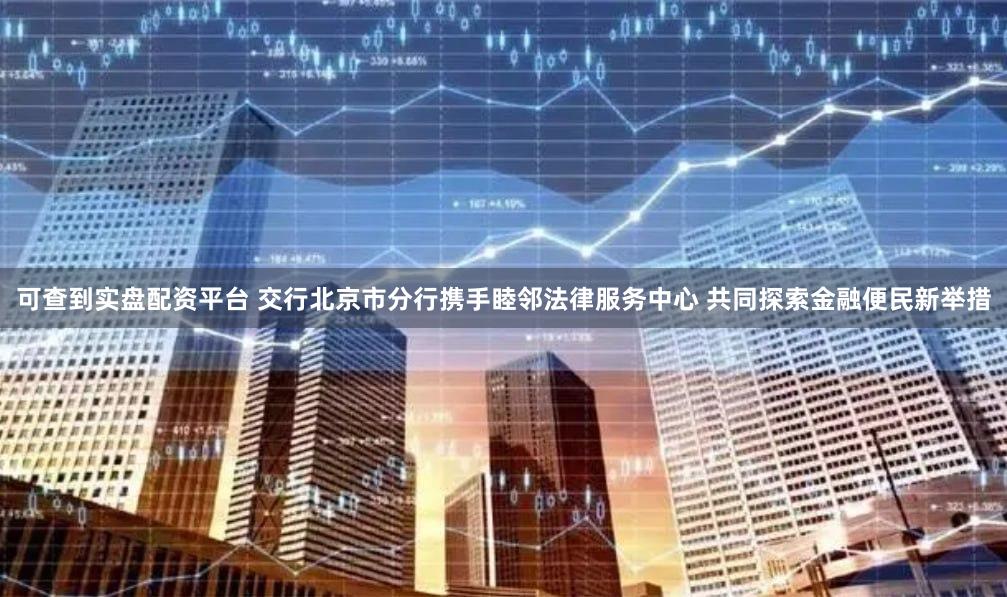 可查到实盘配资平台 交行北京市分行携手睦邻法律服务中心 共同探索金融便民新举措