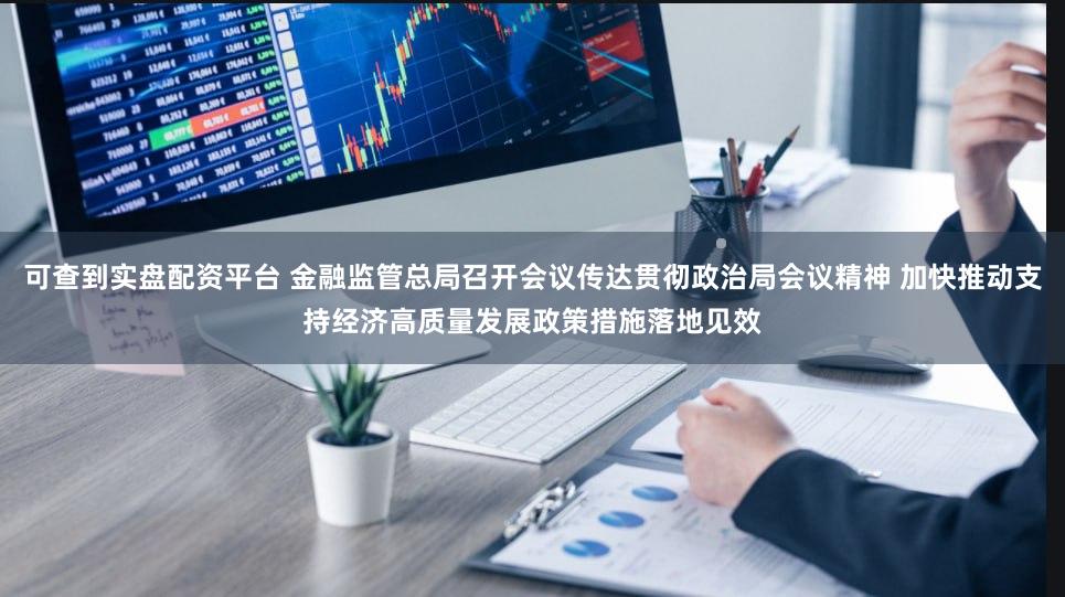 可查到实盘配资平台 金融监管总局召开会议传达贯彻政治局会议精神 加快推动支持经济高质量发展政策措施落地见效