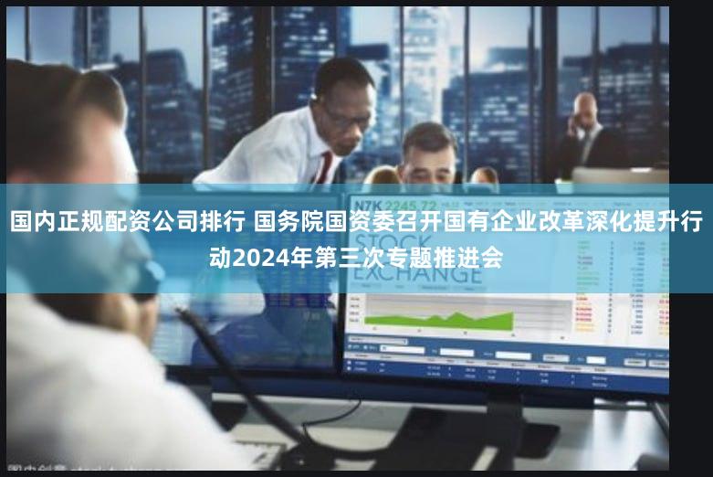 国内正规配资公司排行 国务院国资委召开国有企业改革深化提升行动2024年第三次专题推进会