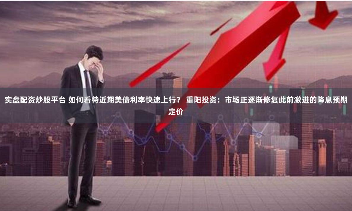 实盘配资炒股平台 如何看待近期美债利率快速上行？ 重阳投资：市场正逐渐修复此前激进的降息预期定价