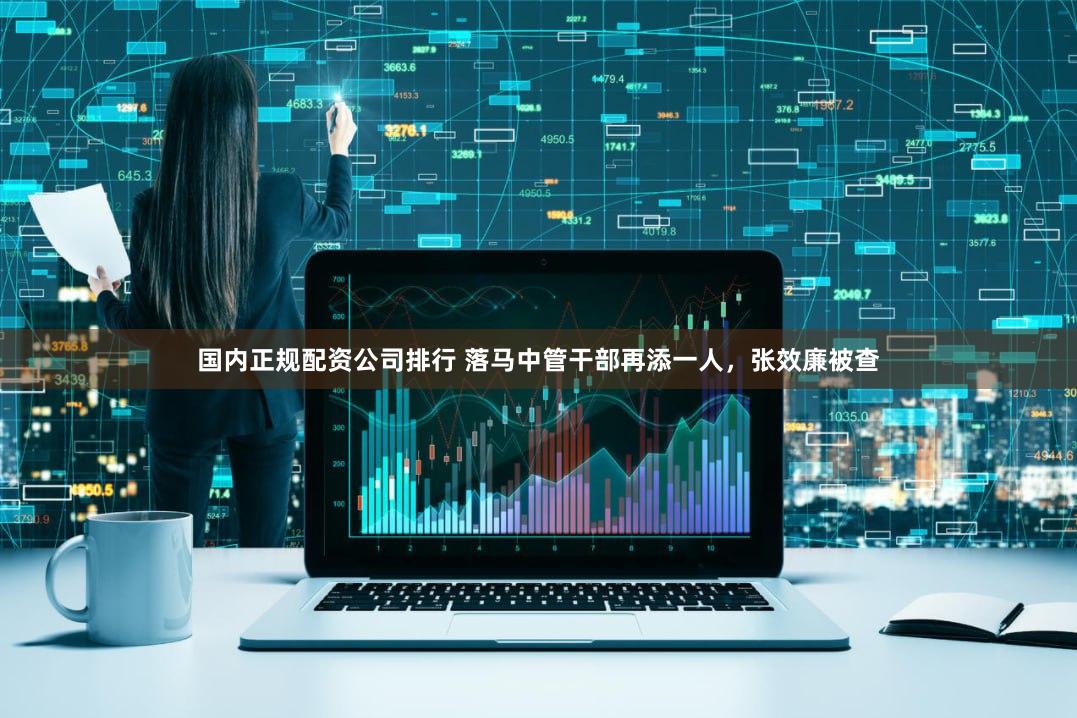 国内正规配资公司排行 落马中管干部再添一人，张效廉被查