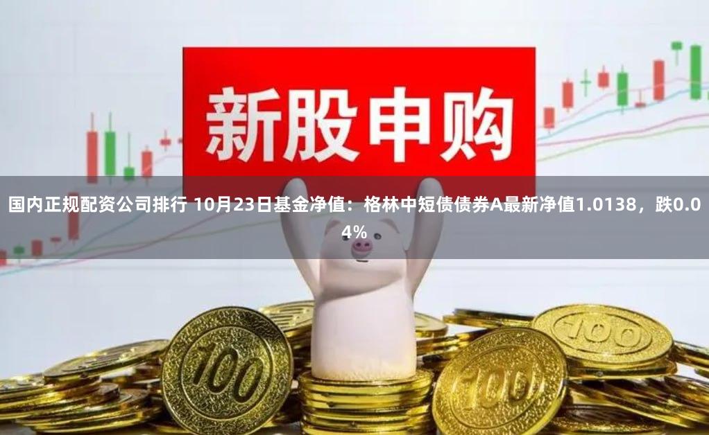 国内正规配资公司排行 10月23日基金净值：格林中短债债券A最新净值1.0138，跌0.04%