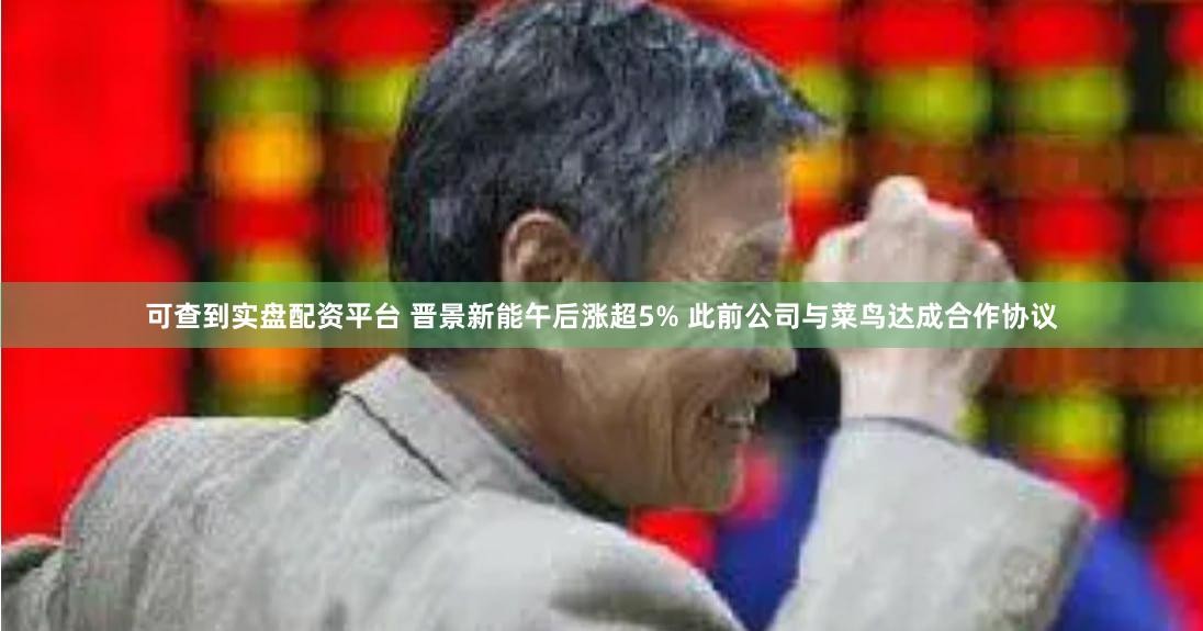 可查到实盘配资平台 晋景新能午后涨超5% 此前公司与菜鸟达成合作协议