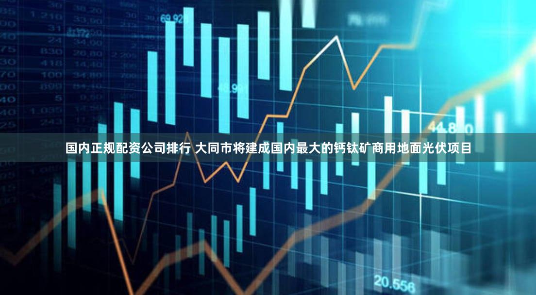 国内正规配资公司排行 大同市将建成国内最大的钙钛矿商用地面光伏项目