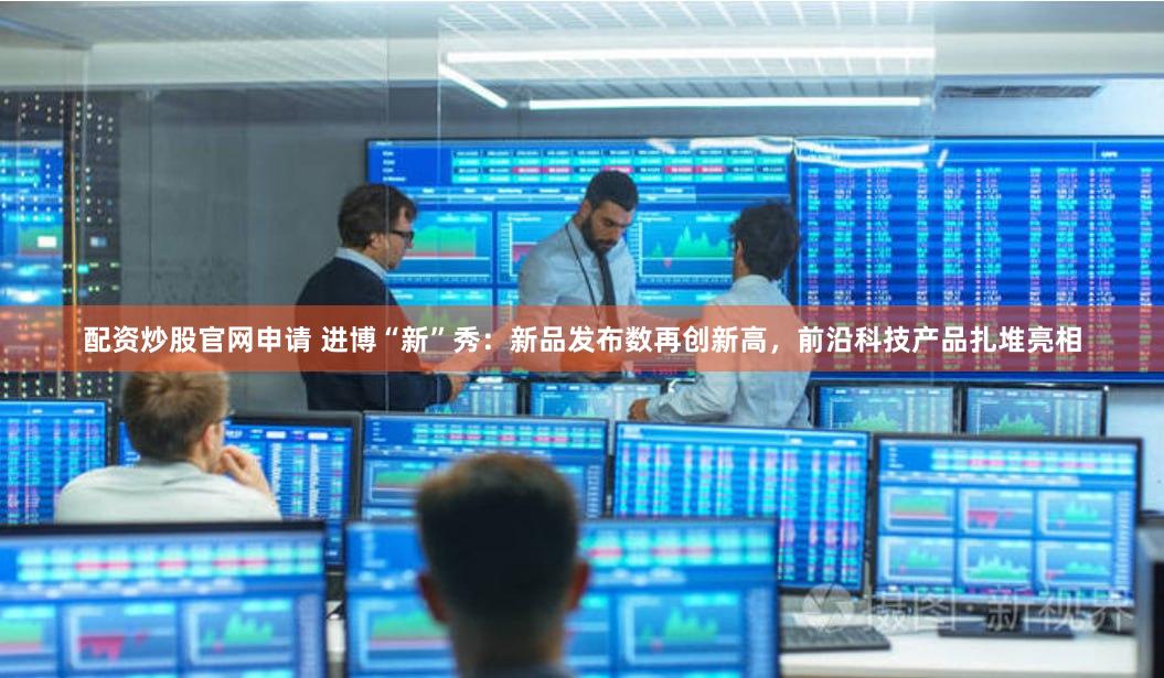 配资炒股官网申请 进博“新”秀：新品发布数再创新高，前沿科技产品扎堆亮相