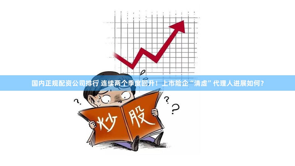 国内正规配资公司排行 连续两个季度回升！上市险企“清虚”代理人进展如何？