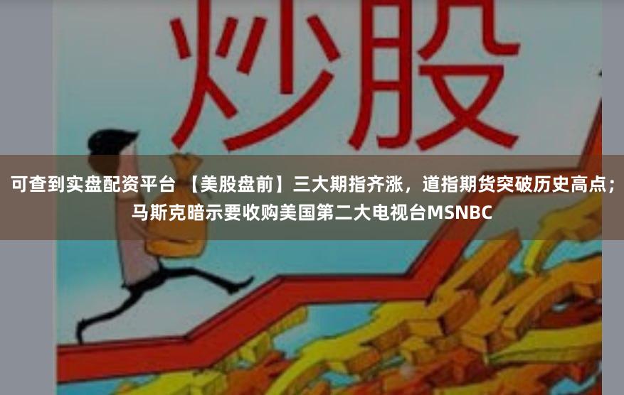 可查到实盘配资平台 【美股盘前】三大期指齐涨，道指期货突破历史高点；马斯克暗示要收购美国第二大电视台MSNBC