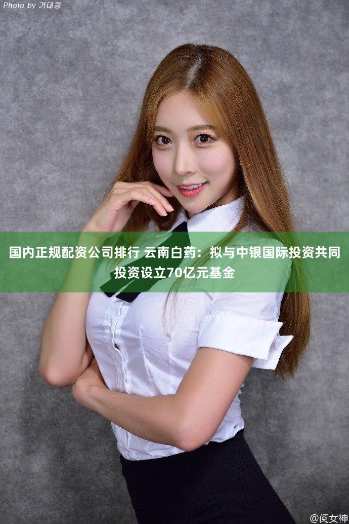 国内正规配资公司排行 云南白药：拟与中银国际投资共同投资设立70亿元基金
