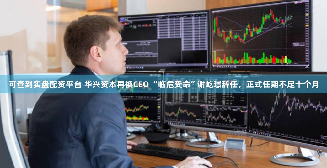 可查到实盘配资平台 华兴资本再换CEO “临危受命”谢屹璟辞任，正式任期不足十个月