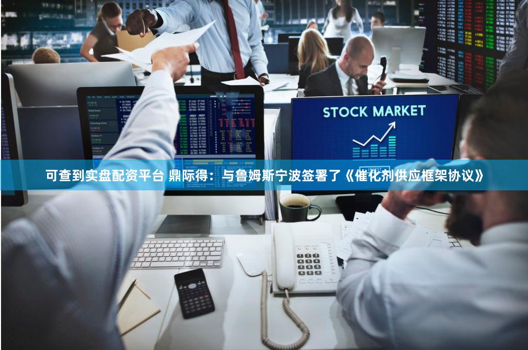 可查到实盘配资平台 鼎际得：与鲁姆斯宁波签署了《催化剂供应框架协议》