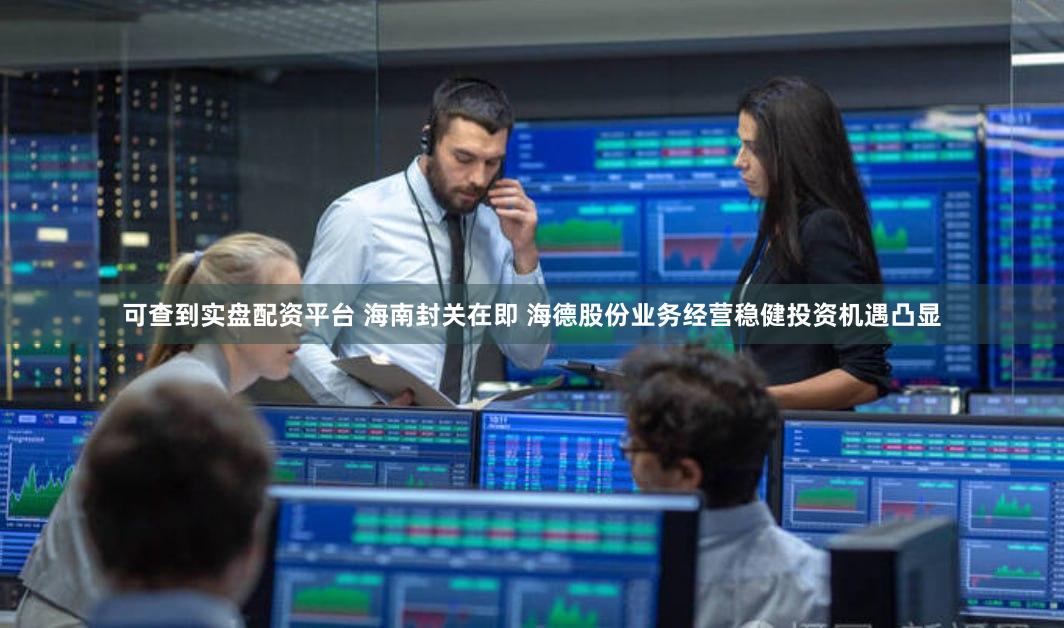 可查到实盘配资平台 海南封关在即 海德股份业务经营稳健投资机遇凸显