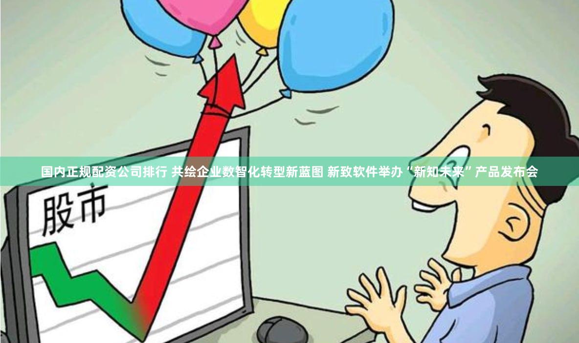 国内正规配资公司排行 共绘企业数智化转型新蓝图 新致软件举办“新知未来”产品发布会