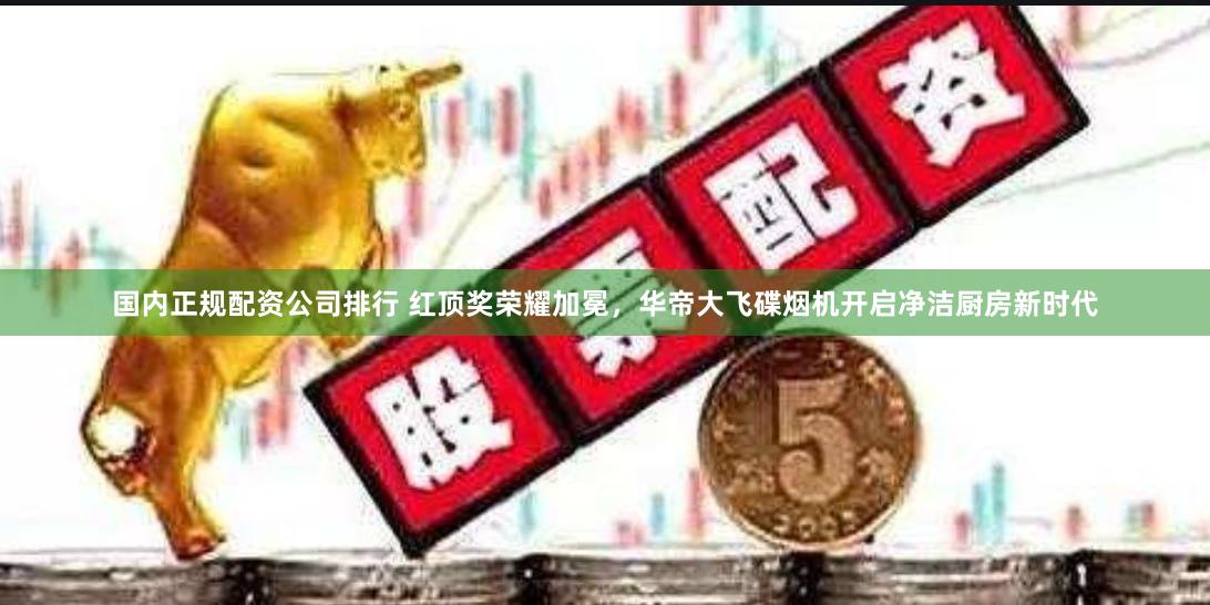 国内正规配资公司排行 红顶奖荣耀加冕，华帝大飞碟烟机开启净洁厨房新时代