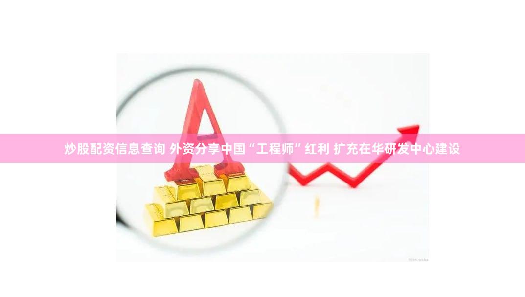 炒股配资信息查询 外资分享中国“工程师”红利 扩充在华研发中心建设