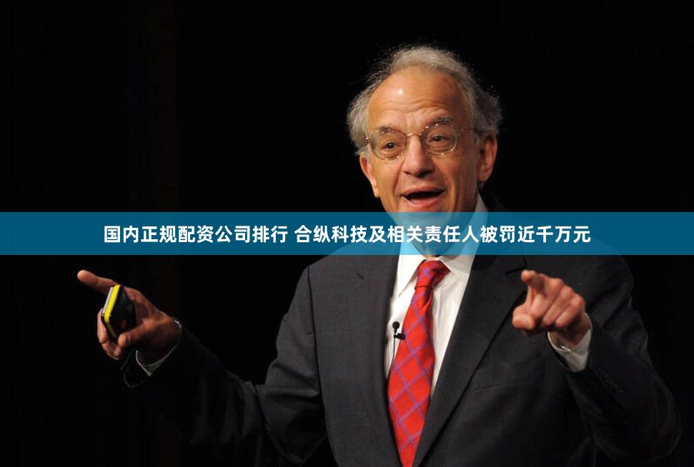 国内正规配资公司排行 合纵科技及相关责任人被罚近千万元