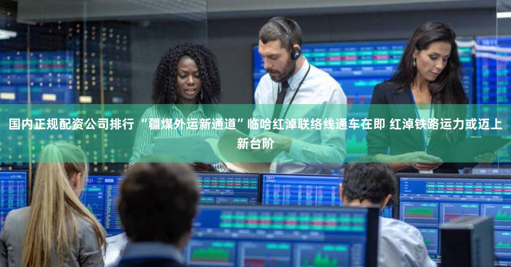 国内正规配资公司排行 “疆煤外运新通道”临哈红淖联络线通车在即 红淖铁路运力或迈上新台阶