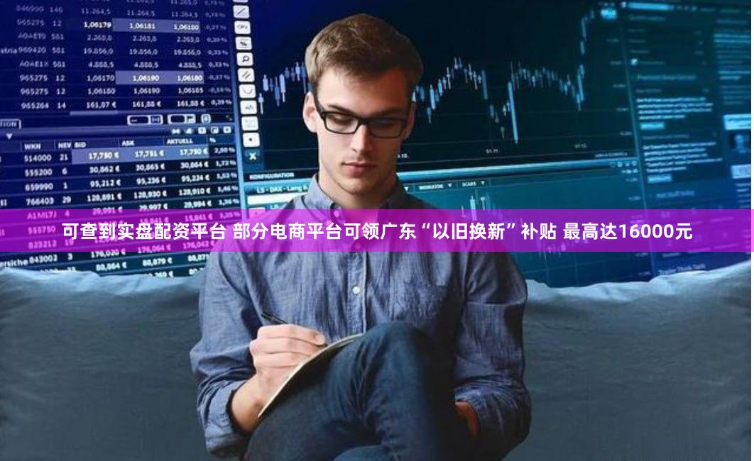 可查到实盘配资平台 部分电商平台可领广东“以旧换新”补贴 最高达16000元