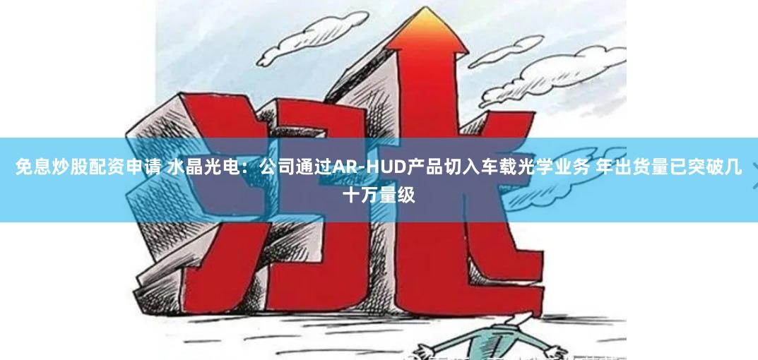 免息炒股配资申请 水晶光电：公司通过AR-HUD产品切入车载光学业务 年出货量已突破几十万量级