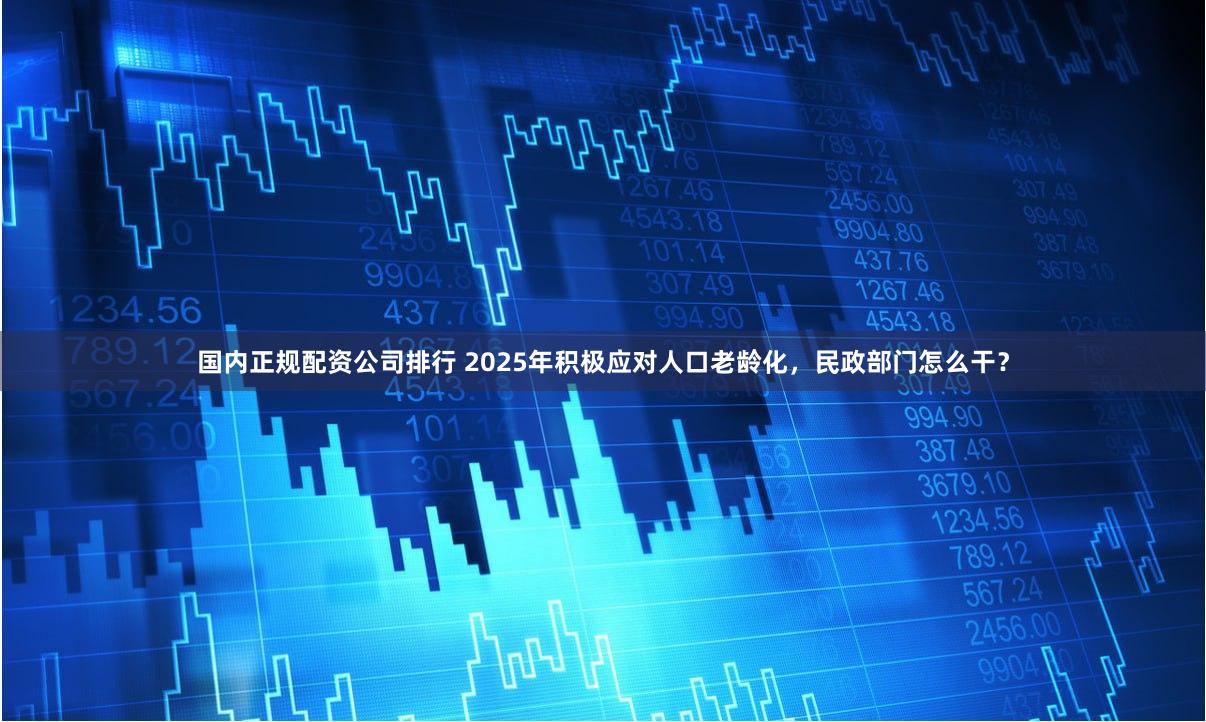 国内正规配资公司排行 2025年积极应对人口老龄化，民政部门怎么干？