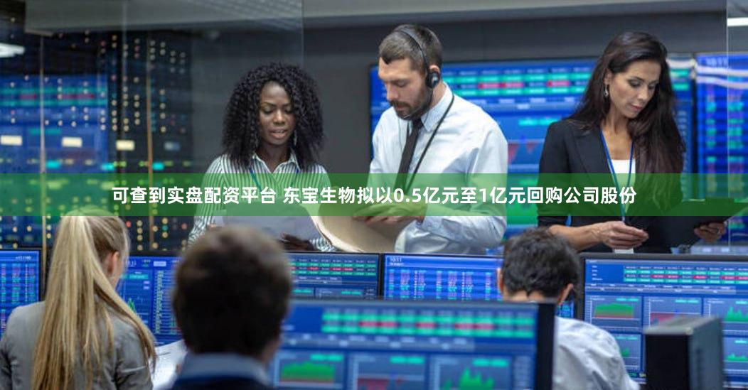 可查到实盘配资平台 东宝生物拟以0.5亿元至1亿元回购公司股份