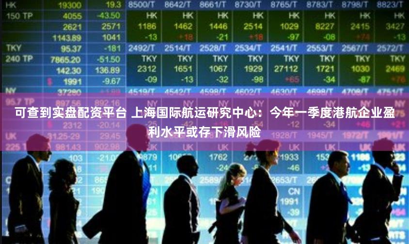 可查到实盘配资平台 上海国际航运研究中心：今年一季度港航企业盈利水平或存下滑风险