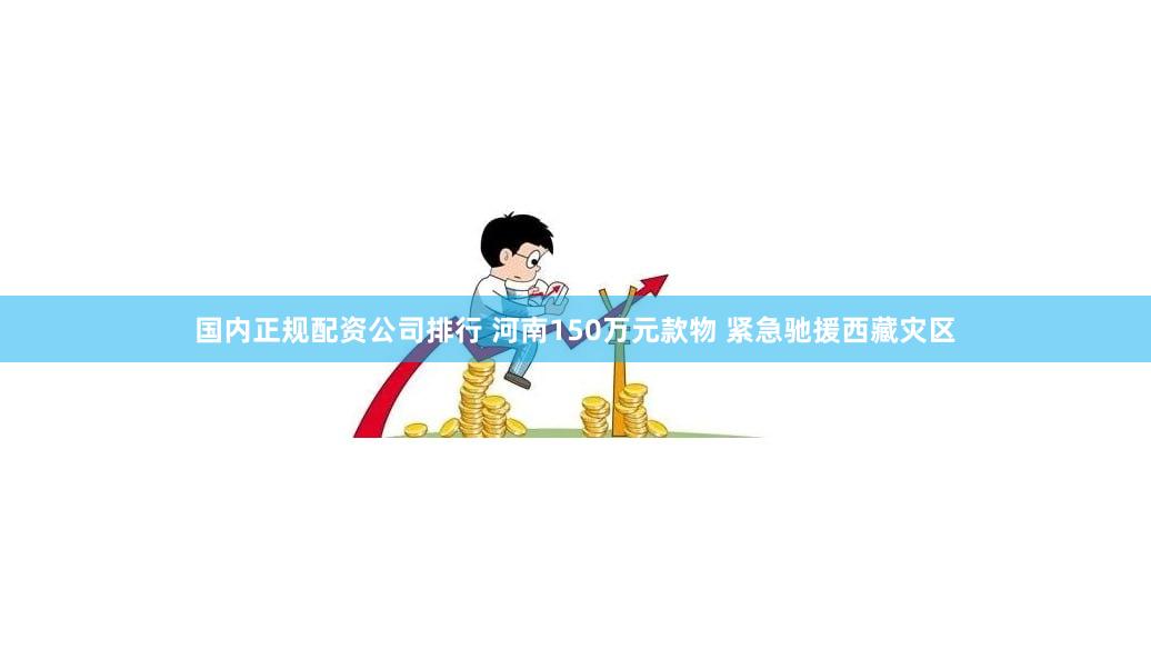 国内正规配资公司排行 河南150万元款物 紧急驰援西藏灾区