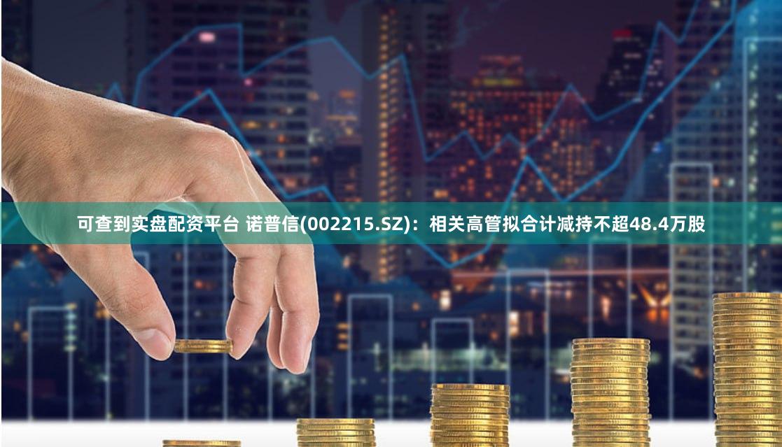 可查到实盘配资平台 诺普信(002215.SZ)：相关高管拟合计减持不超48.4万股
