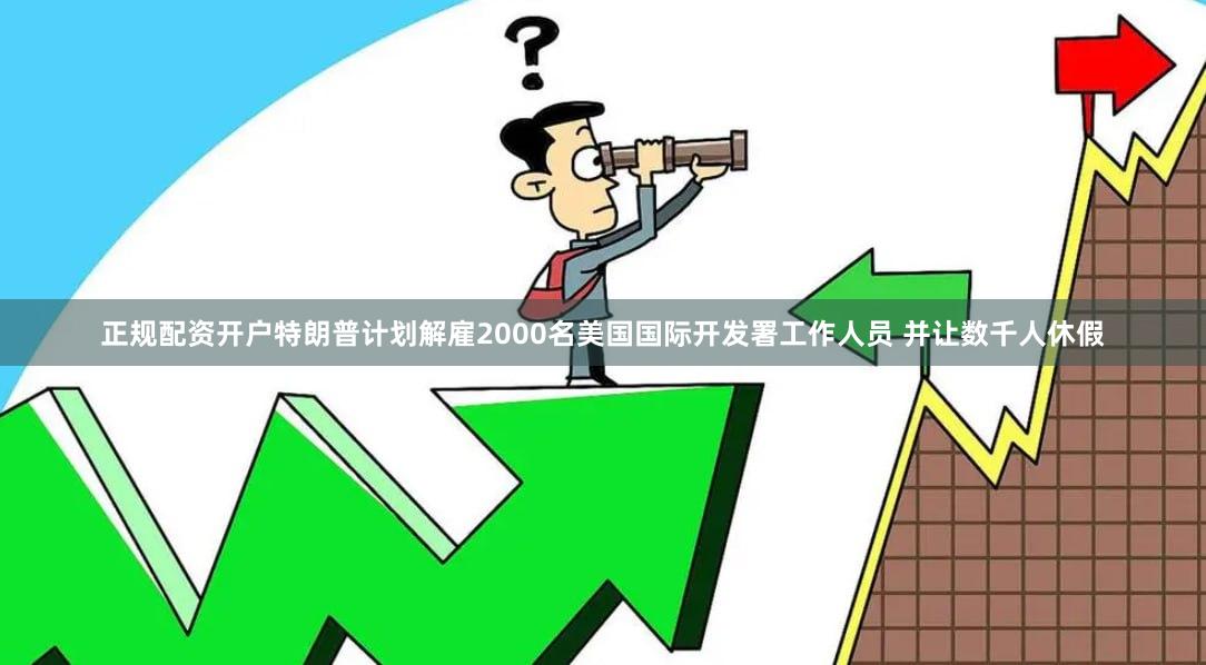 正规配资开户特朗普计划解雇2000名美国国际开发署工作人员 并让数千人休假