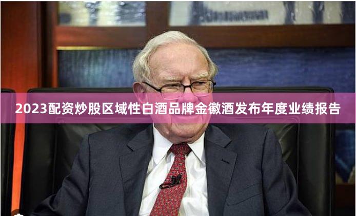 2023配资炒股区域性白酒品牌金徽酒发布年度业绩报告