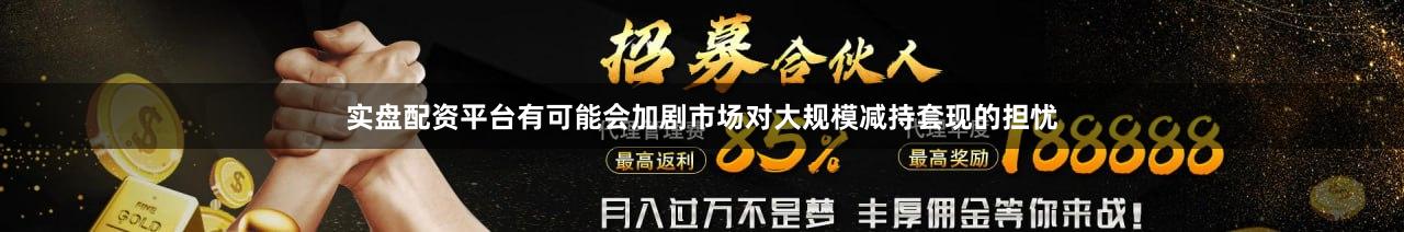 实盘配资平台有可能会加剧市场对大规模减持套现的担忧